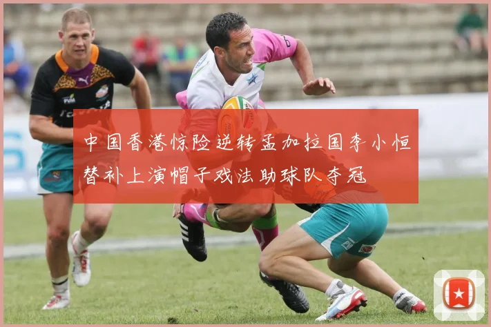 中国香港惊险逆转孟加拉国李小恒替补上演帽子戏法助球队夺冠