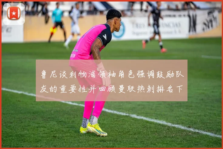 鲁尼谈利物浦领袖角色强调鼓励队友的重要性并回顾曼联热刺排名下滑经历