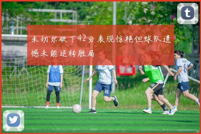 米切尔砍下42分表现惊艳但球队遗憾未能逆转胜局