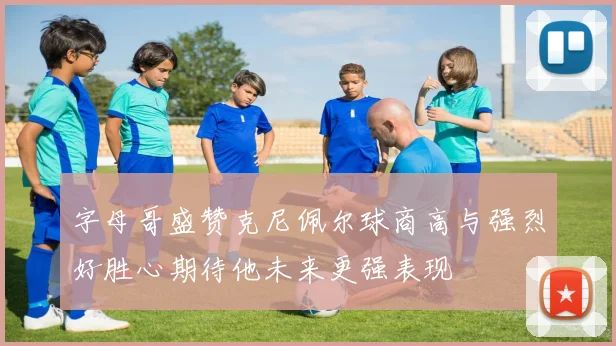 字母哥盛赞克尼佩尔球商高与强烈好胜心期待他未来更强表现